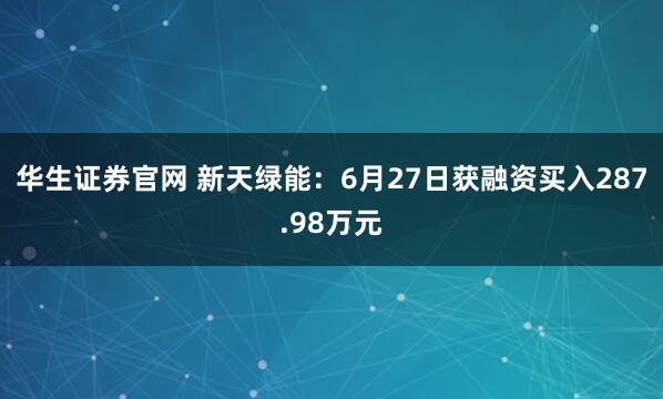 华生证券官网 新天绿能：6月27日获融资买入287.98万元