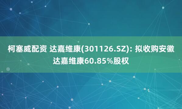 柯塞威配资 达嘉维康(301126.SZ): 拟收购安徽达嘉维康60.85%股权