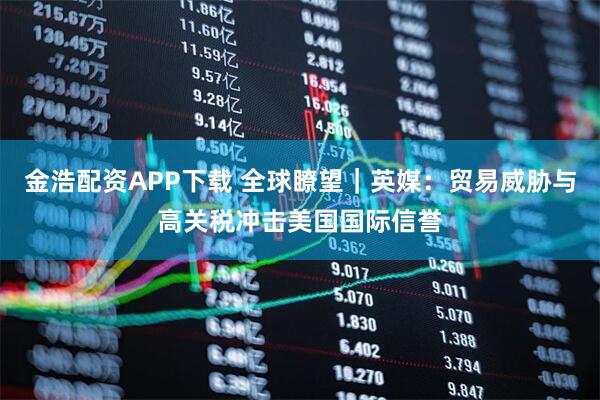 金浩配资APP下载 全球瞭望｜英媒：贸易威胁与高关税冲击美国国际信誉