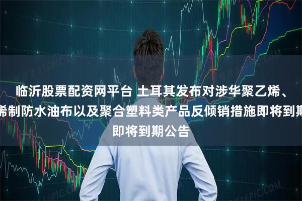 临沂股票配资网平台 土耳其发布对涉华聚乙烯、聚丙烯制防水油布以及聚合塑料类产品反倾销措施即将到期公告