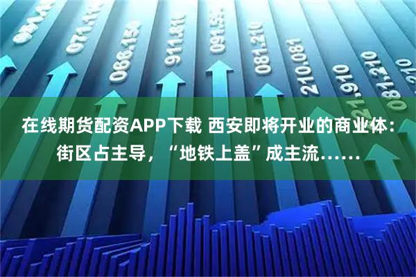 在线期货配资APP下载 西安即将开业的商业体：街区占主导，“地铁上盖”成主流……
