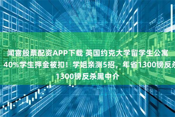 闻喜股票配资APP下载 英国约克大学留学生公寓抢不到？40%学生押金被扣！学姐亲测5招，年省1300镑反杀黑中介