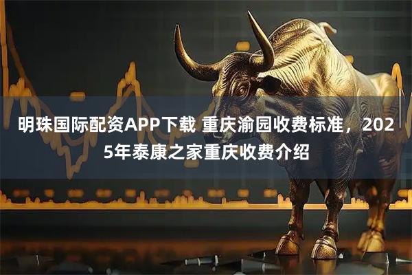 明珠国际配资APP下载 重庆渝园收费标准，2025年泰康之家重庆收费介绍