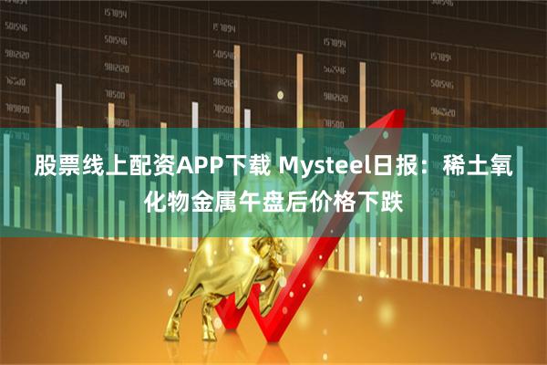 股票线上配资APP下载 Mysteel日报：稀土氧化物金属午盘后价格下跌