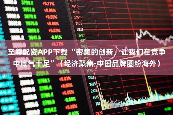 至尊配资APP下载 “密集的创新，让我们在竞争中底气十足”（经济聚焦·中国品牌圈粉海外）