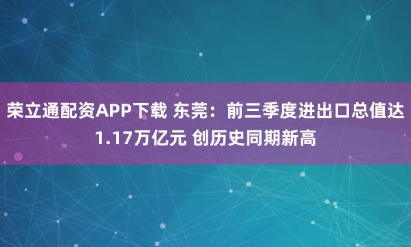 荣立通配资APP下载 东莞：前三季度进出口总值达1.17万亿元 创历史同期新高