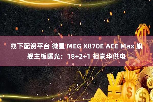 线下配资平台 微星 MEG X870E ACE Max 旗舰主板曝光：18+2+1 相豪华供电