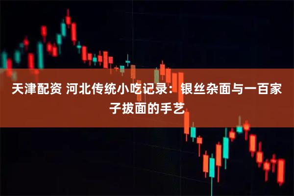 天津配资 河北传统小吃记录：银丝杂面与一百家子拔面的手艺