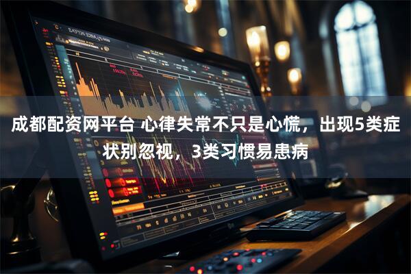 成都配资网平台 心律失常不只是心慌，出现5类症状别忽视，3类习惯易患病