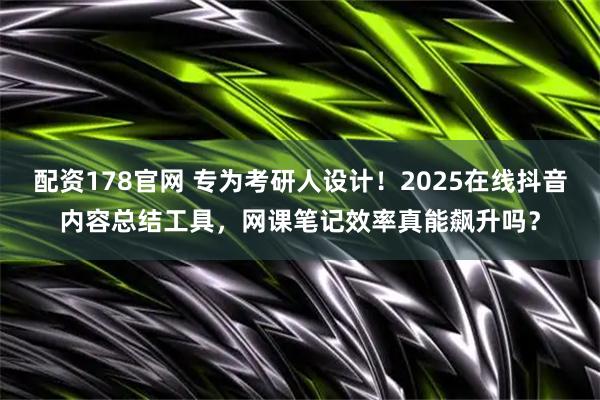 配资178官网 专为考研人设计！2025在线抖音内容总结工具，网课笔记效率真能飙升吗？
