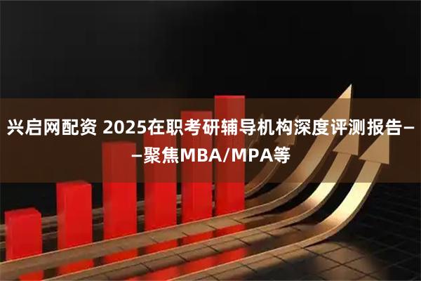 兴启网配资 2025在职考研辅导机构深度评测报告——聚焦MBA/MPA等