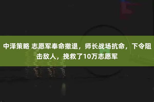 中泽策略 志愿军奉命撤退，师长战场抗命，下令阻击敌人，挽救了10万志愿军
