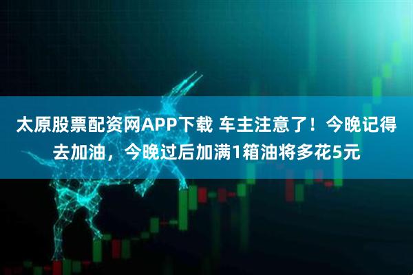 太原股票配资网APP下载 车主注意了！今晚记得去加油，今晚过后加满1箱油将多花5元