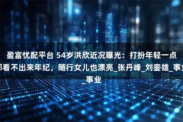 盈富忧配平台 54岁洪欣近况曝光：打扮年轻一点都看不出来年纪，随行女儿也漂亮_张丹峰_刘銮雄_事业