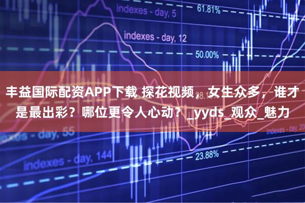 丰益国际配资APP下载 探花视频，女生众多，谁才是最出彩？哪位更令人心动？_yyds_观众_魅力
