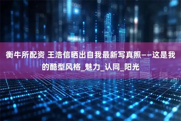 衡牛所配资 王浩信晒出自我最新写真照——这是我的酷型风格_魅力_认同_阳光