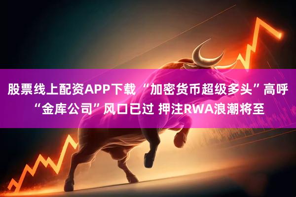 股票线上配资APP下载 “加密货币超级多头”高呼“金库公司”风口已过 押注RWA浪潮将至