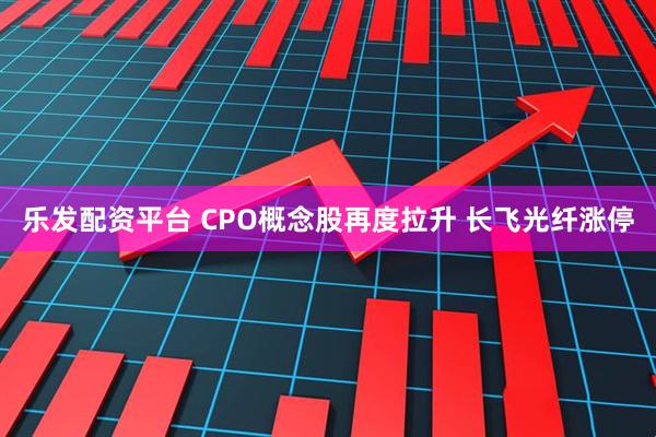 乐发配资平台 CPO概念股再度拉升 长飞光纤涨停