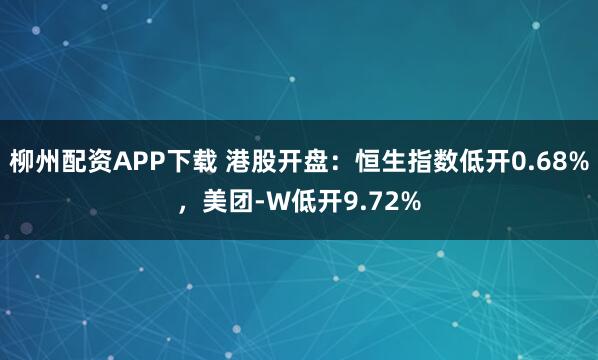 柳州配资APP下载 港股开盘：恒生指数低开0.68%，美团-W低开9.72%