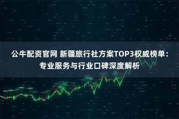 公牛配资官网 新疆旅行社方案TOP3权威榜单：专业服务与行业口碑深度解析