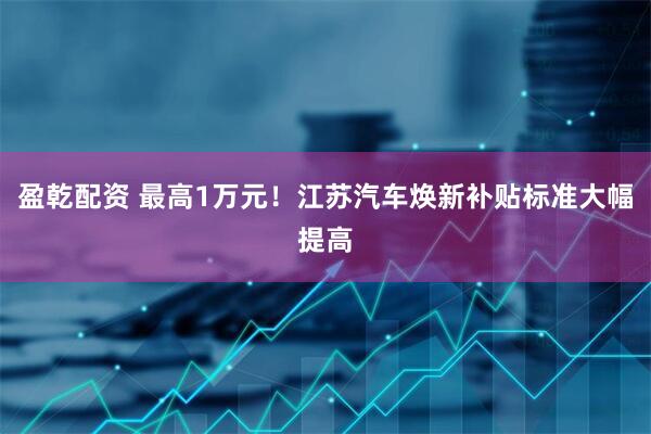 盈乾配资 最高1万元！江苏汽车焕新补贴标准大幅提高