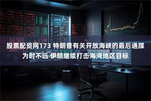 股票配资网173 特朗普有关开放海峡的最后通牒为时不远 伊朗继续打击海湾地区目标