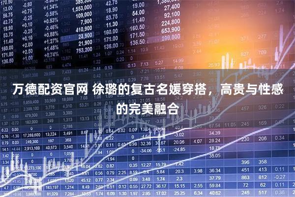 万德配资官网 徐璐的复古名媛穿搭，高贵与性感的完美融合